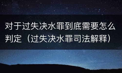 对于过失决水罪到底需要怎么判定（过失决水罪司法解释）