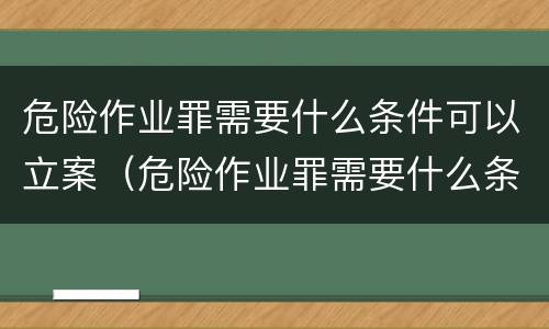 危险作业罪需要什么条件可以立案（危险作业罪需要什么条件可以立案起诉）