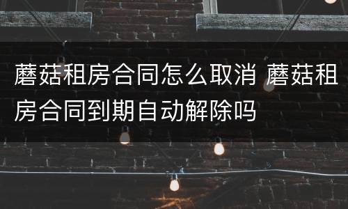 蘑菇租房合同怎么取消 蘑菇租房合同到期自动解除吗