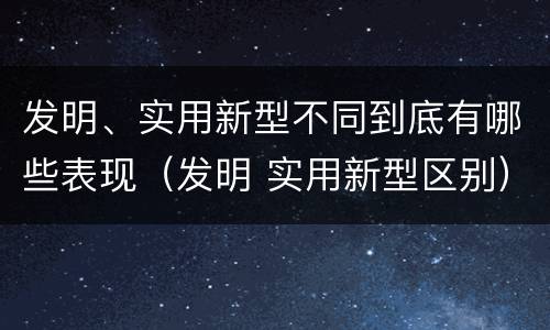 发明、实用新型不同到底有哪些表现（发明 实用新型区别）