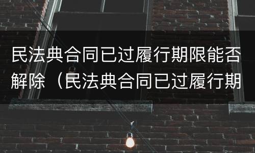 民法典合同已过履行期限能否解除（民法典合同已过履行期限能否解除劳动合同）