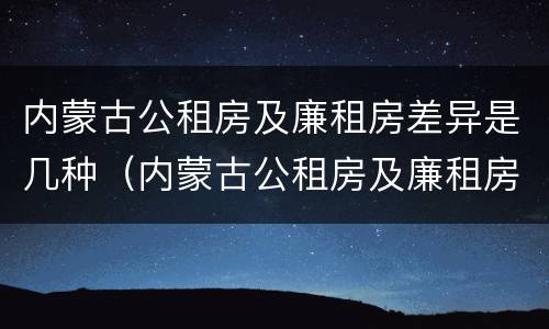 内蒙古公租房及廉租房差异是几种（内蒙古公租房及廉租房差异是几种类型）