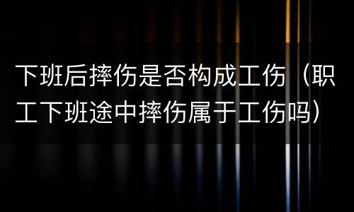 下班后摔伤是否构成工伤（职工下班途中摔伤属于工伤吗）