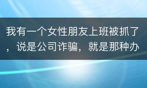 我有一个女性朋友上班被抓了，说是公司诈骗，就是那种办了信用卡不能用，提前收了别人