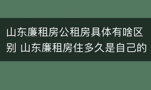山东廉租房公租房具体有啥区别 山东廉租房住多久是自己的