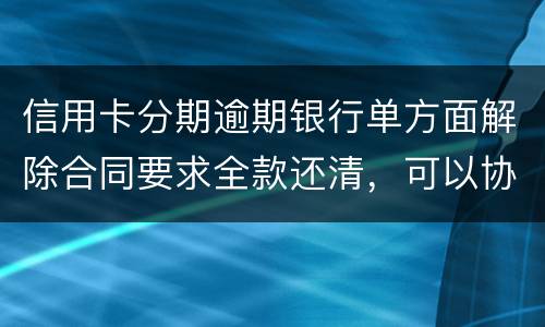 信用卡分期逾期银行单方面解除合同要求全款还清，可以协商在分期嘛