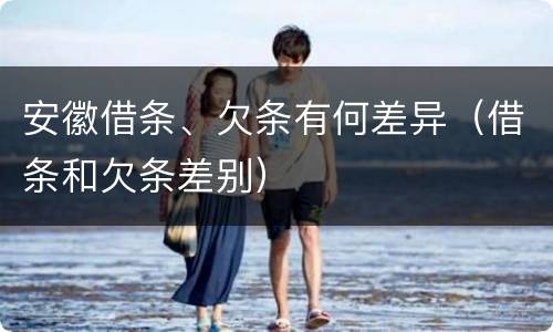 安徽借条、欠条有何差异（借条和欠条差别）