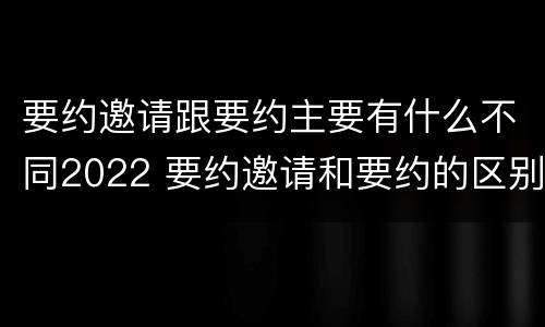 要约邀请跟要约主要有什么不同2022 要约邀请和要约的区别是什么