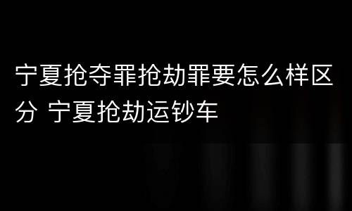 宁夏抢夺罪抢劫罪要怎么样区分 宁夏抢劫运钞车