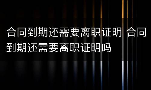 合同到期还需要离职证明 合同到期还需要离职证明吗
