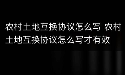 农村土地互换协议怎么写 农村土地互换协议怎么写才有效