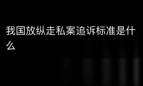 我国放纵走私案追诉标准是什么