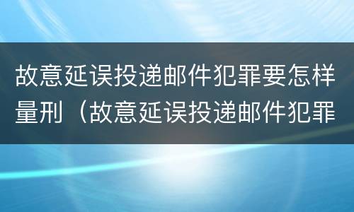 故意延误投递邮件犯罪要怎样量刑（故意延误投递邮件犯罪要怎样量刑呢）