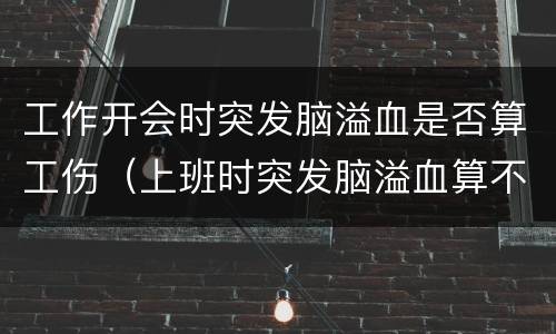 工作开会时突发脑溢血是否算工伤（上班时突发脑溢血算不算工伤）
