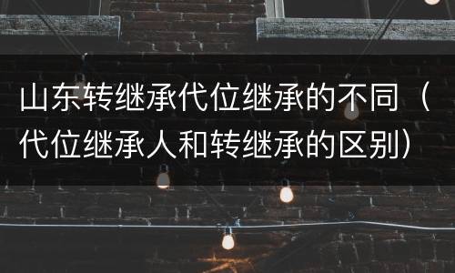 山东转继承代位继承的不同（代位继承人和转继承的区别）