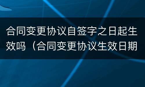 合同变更协议自签字之日起生效吗（合同变更协议生效日期）
