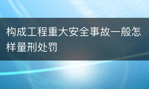 构成工程重大安全事故一般怎样量刑处罚
