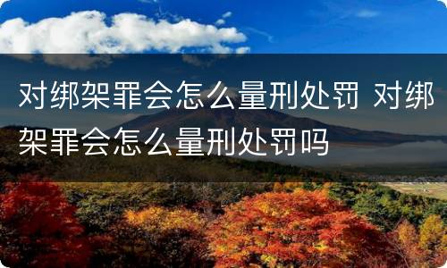 对绑架罪会怎么量刑处罚 对绑架罪会怎么量刑处罚吗