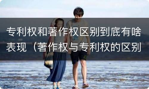 专利权和著作权区别到底有啥表现（著作权与专利权的区别）