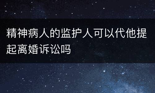 精神病人的监护人可以代他提起离婚诉讼吗
