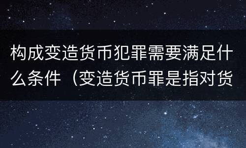 构成变造货币犯罪需要满足什么条件（变造货币罪是指对货币采用什么方法）