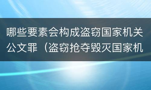 哪些要素会构成盗窃国家机关公文罪（盗窃抢夺毁灭国家机关公文罪的法律规定）