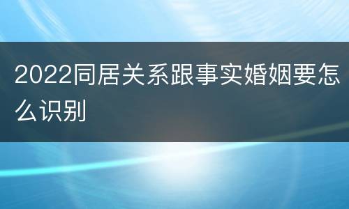 2022同居关系跟事实婚姻要怎么识别