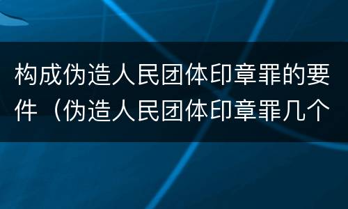 构成伪造人民团体印章罪的要件（伪造人民团体印章罪几个够罪）