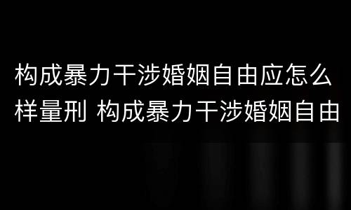 构成暴力干涉婚姻自由应怎么样量刑 构成暴力干涉婚姻自由应怎么样量刑