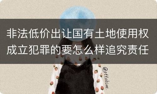 非法低价出让国有土地使用权成立犯罪的要怎么样追究责任