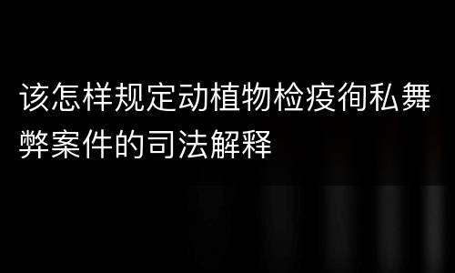 该怎样规定动植物检疫徇私舞弊案件的司法解释