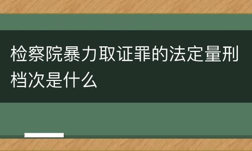 检察院暴力取证罪的法定量刑档次是什么