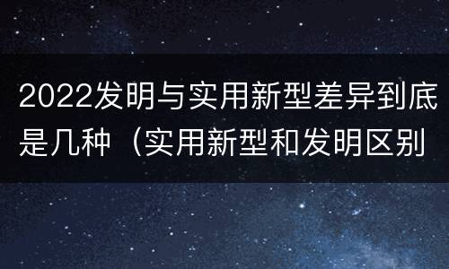 2022发明与实用新型差异到底是几种（实用新型和发明区别）