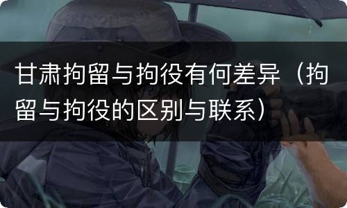 甘肃拘留与拘役有何差异（拘留与拘役的区别与联系）
