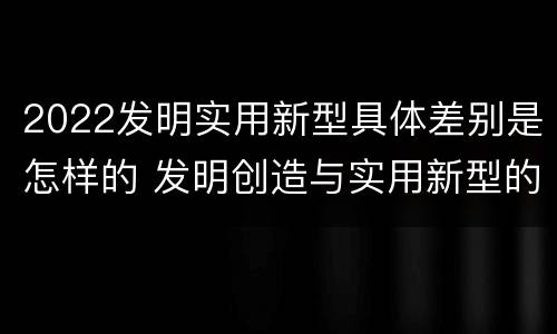 2022发明实用新型具体差别是怎样的 发明创造与实用新型的区别