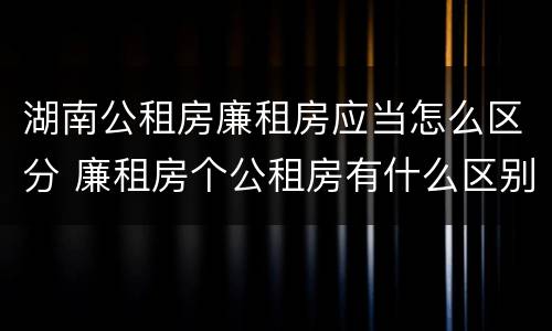 湖南公租房廉租房应当怎么区分 廉租房个公租房有什么区别