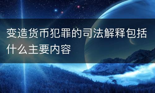 变造货币犯罪的司法解释包括什么主要内容