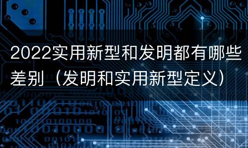 2022实用新型和发明都有哪些差别（发明和实用新型定义）
