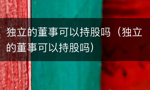 独立的董事可以持股吗（独立的董事可以持股吗）