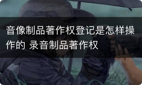 音像制品著作权登记是怎样操作的 录音制品著作权