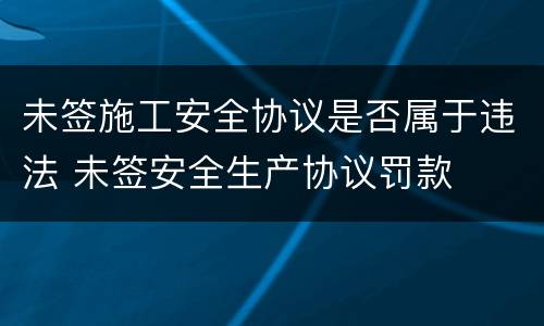 未签施工安全协议是否属于违法 未签安全生产协议罚款