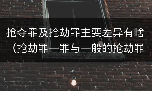 抢夺罪及抢劫罪主要差异有啥（抢劫罪一罪与一般的抢劫罪区别）