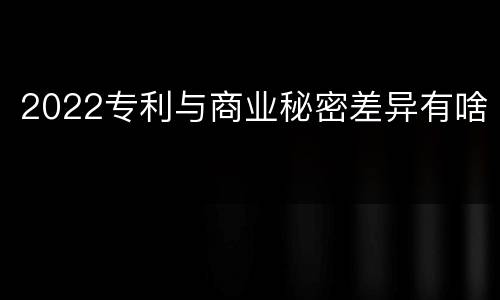 2022专利与商业秘密差异有啥