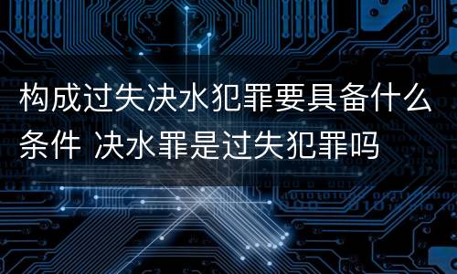 构成过失决水犯罪要具备什么条件 决水罪是过失犯罪吗