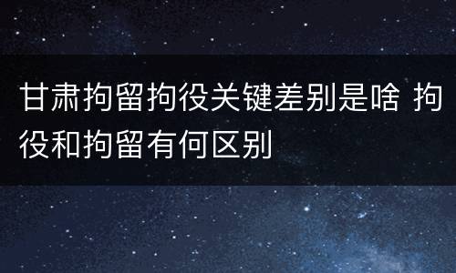甘肃拘留拘役关键差别是啥 拘役和拘留有何区别