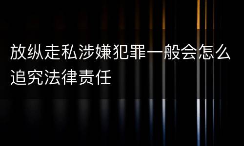 放纵走私涉嫌犯罪一般会怎么追究法律责任