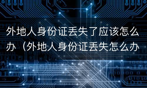 外地人身份证丢失了应该怎么办（外地人身份证丢失怎么办?需要怎么做）