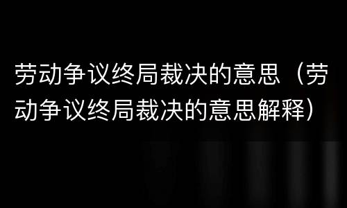 劳动争议终局裁决的意思（劳动争议终局裁决的意思解释）