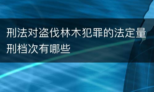 刑法对盗伐林木犯罪的法定量刑档次有哪些