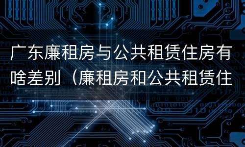 广东廉租房与公共租赁住房有啥差别（廉租房和公共租赁住房的区别）